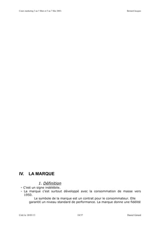 Cours marketing 3 au 5 Mars et 5 au 7 Mai 2003-                      Bernard Jacques




IV.       LA MARQUE

                     1. Définition
 - C’est un signe indélébile.
 - La marque c’est surtout développé avec la consommation de masse vers
   1950.
         Le symbole de la marque est un contrat pour le consommateur. Elle
      garantit un niveau standard de performance. La marque donne une fidélité



Créé le 18/03/13                                  18/37              Daniel Gérard
 