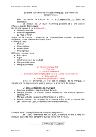Cours marketing 3 au 5 Mars et 5 au 7 Mai 2003-                                     Bernard Jacques



                       (le client a une histoire avec cette marque) ; elle valorise le
                                               consommateur.

       Pour l’entreprise, la marque est un actif négociable, un fonds de
       commerce.
              La marque est un levier marketing puissant et a une grande
influence auprès des banques.
Derrière la marque il y a la notoriété :
    • Notoriété assistée
    • Notoriété spontanée
    • Le “Top of Mind”
Image de la marque : ensemble de représentation mentale, personnelle,
subjective, stable sélective et simplificatrice.
La marque c’est :
    • Un nom
    • Un emballage
    • Un emblème
    • Un graphique
Différents types de noms :
    • Patronyme
    • Sigle
    • Générisme (nom du produit)
    • Marque de fantaisie
    • Marque promesse
                              Un nom de marque doit :
                                      • Etre court
                                 • Facile à mémoriser
            • Sans connotation indésirable (ex : la « poire » pour la R14)
                                    • International
                           • Disponible (à déposer à l’INPI)
              Dans les emblèmes :,le logo est le drapeau de la marque, la
signature (à ne pas confondre avec le slogan), le graphisme de marque.

                     2. Les stratégies de marque
     •    Première stratégie : pas de marque du tout.
     •    Marque gamme : à chaque produit correspond une marque (produits
          solaires, VVF).
     •    Marque ombrelle : produits différents (c’est la griffe).
     •    Double marque : se compose de la marque mère et de la marque fille
          (ex : Lookea de Look, Paladiens de Nouvelles Frontières).




Exemple de la Compagnie Internationale des Wagons-lits :
            En 1988, l’entreprise fait un audit, s’aperçoit qu’elle a trop de
marques et décide de se concentrer sur les hôtels 3 et 4 étoiles.


                                                  AFFAIRES   LOISIRS


Créé le 18/03/13                                    19/37                           Daniel Gérard
 
