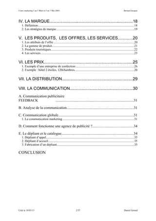 Cours marketing 3 au 5 Mars et 5 au 7 Mai 2003-                                                                            Bernard Jacques




IV. LA MARQUE........................................................................18
   1. Définition..........................................................................................................................18
   2. Les stratégies de marque...................................................................................................19

V. LES PRODUITS, LES OFFRES, LES SERVICES............20
   1. Les attributs de l’offre ......................................................................................................20
   2. La gamme de produit........................................................................................................21
   3. Produits touristiques..........................................................................................................22
   4. Les services.......................................................................................................................23

VI. LES PRIX.............................................................................25
   1. Exemple d’une entreprise de confection:..........................................................................26
   2. Exemple : hôtel 2 étoiles, 120chambres...........................................................................26

VII. LA DISTRIBUTION.............................................................29

VIII. LA COMMUNICATION......................................................30
A. Communication publicitaire
FEEDBACK              .....................................................................................31

B. Analyse de la communication.........................................................................31

C. Communication globale..................................................................................31
   1. La communication marketing...........................................................................................31

D. Comment fonctionne une agence de publicité ?.............................................34

E. Le dépliant et le catalogue..............................................................................34
   1. Dépliant d’appel................................................................................................................35
   2. Dépliant d’accueil.............................................................................................................35
   3. Fabrication d’un dépliant..................................................................................................35

CONCLUSION




Créé le 18/03/13                                                   2/37                                                     Daniel Gérard
 