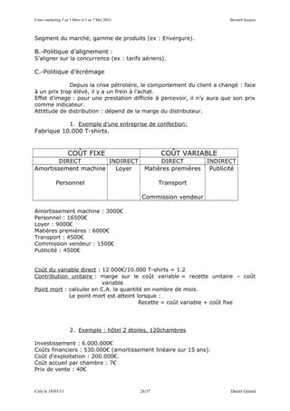Cours marketing 3 au 5 Mars et 5 au 7 Mai 2003-                                 Bernard Jacques



Segment du marché, gamme de produits (ex : Envergure).

B.-Politique d’alignement :
S’aligner sur la concurrence (ex : tarifs aériens).

C.-Politique d’écrémage

             Depuis la crise pétrolière, le comportement du client a changé : face
à un prix trop élévé, il y a un frein à l’achat.
Effet d’image : pour une prestation difficile à percevoir, il n’y aura que son prix
comme indicateur.
Attittude de distribution : dépend de la marge du distributeur.

                     1. Exemple d’une entreprise de confection:
Fabrique 10.000 T-shirts.


                    COÛT FIXE                             COÛT VARIABLE
        DIRECT        INDIRECT                           DIRECT          INDIRECT
Amortissement machine   Loyer                       Matières premières    Publicité

            Personnel                                     Transport

                                                  Commission vendeur

Amortissement machine : 3000€
Personnel : 16500€
Loyer : 9000€
Matières premières : 6000€
Transport : 4500€
Commission vendeur : 1500€
Publicité : 4500€


Coût du variable direct : 12.000€/10.000 T-shirts = 1.2
Contribution unitaire : marge sur le coût variable = recette unitaire – coût
                          variable
Point mort : calculer en C.A. la quantité en nombre de mois.
             Le point mort est atteint lorsque :
                                        Recette = coût variable + coût fixe




                     2. Exemple : hôtel 2 étoiles, 120chambres

Investissement : 6.000.000€
Coûts financiers : 530.000€ (amortissement linéaire sur 15 ans).
Coût d’exploitation : 200.000€.
Coût accueil par chambre : 7€
Prix de vente : 40€



Créé le 18/03/13                                  26/37                          Daniel Gérard
 