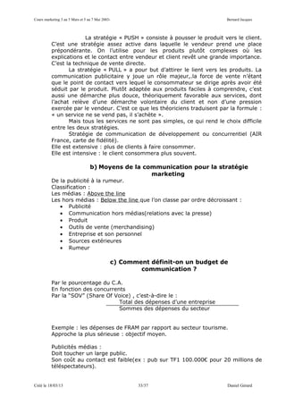 Cours marketing 3 au 5 Mars et 5 au 7 Mai 2003-                                Bernard Jacques



                        La stratégie « PUSH » consiste à pousser le produit vers le client.
          C’est une stratégie assez active dans laquelle le vendeur prend une place
          prépondérante. On l’utilise pour les produits plutôt complexes où les
          explications et le contact entre vendeur et client revêt une grande importance.
          C’est la technique de vente directe.
                 La stratégie « PULL » a pour but d’attirer le lient vers les produits. La
          communication publicitaire y joue un rôle majeur,.la force de vente n’étant
          que le point de contact vers lequel le consommateur se dirige après avoir été
          séduit par le produit. Plutôt adaptée aux produits faciles à comprendre, c’est
          aussi une démarche plus douce, théoriquement favorable aux services, dont
          l’achat relève d’une démarche volontaire du client et non d’une pression
          exercée par le vendeur. C’est ce que les théoriciens traduisent par la formule :
          « un service ne se vend pas, il s’achète ».
                 Mais tous les services ne sont pas simples, ce qui rend le choix difficile
          entre les deux stratégies.
                 Stratégie de communication de développement ou concurrentiel (AIR
          France, carte de fidélité).
          Elle est extensive : plus de clients à faire consommer.
          Elle est intensive : le client consommera plus souvent.

                                  b) Moyens de la communication pour la stratégie
                                                    marketing
          De la publicité à la rumeur.
          Classification :
          Les médias : Above the line
          Les hors médias : Below the line que l’on classe par ordre décroissant :
             • Publicité
             • Communication hors médias(relations avec la presse)
             • Produit
             • Outils de vente (merchandising)
             • Entreprise et son personnel
             • Sources extérieures
             • Rumeur

                                              c) Comment définit-on un budget de
                                                      communication ?

          Par le pourcentage du C.A.
          En fonction des concurrents
          Par la “SOV” (Share Of Voice) , c’est-à-dire le :
                                   Total des dépenses d’une entreprise
                                   Sommes des dépenses du secteur


          Exemple : les dépenses de FRAM par rapport au secteur tourisme.
          Approche la plus sérieuse : objectif moyen.

          Publicités médias :
          Doit toucher un large public.
          Son coût au contact est faible(ex : pub sur TF1 100.000€ pour 20 millions de
          téléspectateurs).


Créé le 18/03/13                                      33/37                    Daniel Gérard
 