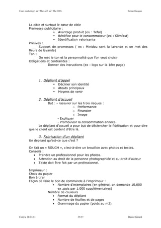 Cours marketing 3 au 5 Mars et 5 au 7 Mai 2003-                               Bernard Jacques




          La cible et surtout le cœur de cible
          Promesse publicitaire :
                            Avantage produit (ex : Tefal)
                            Bénéfice pour le consommateur (ex : Slimfast)
                            Identification valorisante
          Preuves :
                 Support de promesses ( ex : Minidou sent la lavande et on met des
          fleurs de lavande)
          Ton :
                 On met le ton et la personnalité que l’on veut choisir
          Obligations et contraintes :
                        Donner des insructions (ex : logo sur la 1ére page)




                     1. Dépliant d’appel
                                         Décliner son identité
                                         Atouts principaux
                                         Moyens de venir

                     2. Dépliant d’accueil
                        But : - rassurer sur les trois risques :
                                         o Performance
                                         o Financier
                                         o Image
                               - Expliquer
                               - Promouvoir la consommation annexe
                 Le dépliant d’accueil a pour but de déclencher la fidélisation et pour dire
          que le client est content d’être là.

                     3. Fabrication d’un dépliant
          Un dépliant qu’est-ce que c’est ?

          On fait un « ROUGH », c’est-à-dire un brouillon avec photos et textes.
          Conseils :
             • Prendre un professionnel pour les photos.
             • Attention au droit de la personne photographiée et au droit d’auteur
             • Texte doit être fait par un professionnel.

          Imprimeur :
          Choix du papier
          Bon à tirer
          Façon de faire le bon de commande à l’imprimeur :
                          • Nombre d’exemplaires (en général, on demande 10.000
                              ex .puis par 1.000 supplémentaires)
                       Nombre de couleurs
                          • Format du dépliant
                          • Nombre de feuilles et de pages
                          • Grammage du papier (poids au m2)



Créé le 18/03/13                                       35/37                  Daniel Gérard
 