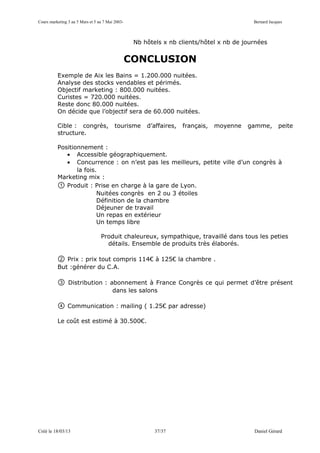 Cours marketing 3 au 5 Mars et 5 au 7 Mai 2003-                                             Bernard Jacques



                                                   Nb hôtels x nb clients/hôtel x nb de journées


                                                  CONCLUSION
          Exemple de Aix les Bains = 1.200.000 nuitées.
          Analyse des stocks vendables et périmés.
          Objectif marketing : 800.000 nuitées.
          Curistes = 720.000 nuitées.
          Reste donc 80.000 nuitées.
          On décide que l’objectif sera de 60.000 nuitées.

          Cible : congrès,                tourisme     d’affaires,   français,   moyenne   gamme,       peite
          structure.

          Positionnement :
             • Accessible géographiquement.
             • Concurrence : on n’est pas les meilleurs, petite ville d’un congrès à
                 la fois.
          Marketing mix :
          ① Produit : Prise en charge à la gare de Lyon.
                         Nuitées congrès en 2 ou 3 étoiles
                         Définition de la chambre
                         Déjeuner de travail
                         Un repas en extérieur
                         Un temps libre

                                  Produit chaleureux, sympathique, travaillé dans tous les peties
                                    détails. Ensemble de produits très élaborés.

          ②  Prix : prix tout compris 114€ à 125€ la chambre .
          But :générer du C.A.

          ③     Distribution : abonnement à France Congrès ce qui permet d’être présent
                                dans les salons

          ④     Communication : mailing ( 1.25€ par adresse)

          Le coût est estimé à 30.500€.




Créé le 18/03/13                                          37/37                             Daniel Gérard
 