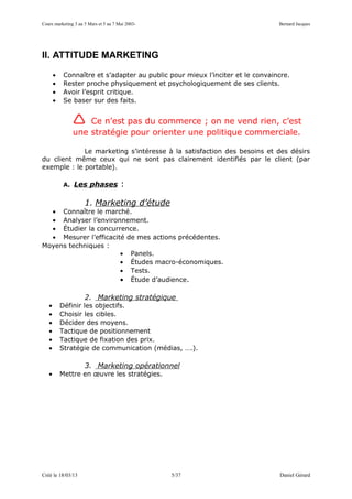Cours marketing 3 au 5 Mars et 5 au 7 Mai 2003-                                Bernard Jacques




II. ATTITUDE MARKETING

       •    Connaître et s’adapter au public pour mieux l’inciter et le convaincre.
       •    Rester proche physiquement et psychologiquement de ses clients.
       •    Avoir l’esprit critique.
       •    Se baser sur des faits.


                  Ce n’est pas du commerce ; on ne vend rien, c’est
               une stratégie pour orienter une politique commerciale.

             Le marketing s’intéresse à la satisfaction des besoins et des désirs
du client même ceux qui ne sont pas clairement identifiés par le client (par
exemple : le portable).

            A. Les phases              :

                     1. Marketing d’étude
  • Connaître le marché.
  • Analyser l’environnement.
  • Étudier la concurrence.
  • Mesurer l’efficacité de mes actions précédentes.
Moyens techniques :
                       • Panels.
                       • Études macro-économiques.
                       • Tests.
                       • Étude d’audience.

                     2. Marketing stratégique
   •       Définir les objectifs.
   •       Choisir les cibles.
   •       Décider des moyens.
   •       Tactique de positionnement
   •       Tactique de fixation des prix.
   •       Stratégie de communication (médias, ….).

                     3. Marketing opérationnel
   •       Mettre en œuvre les stratégies.




Créé le 18/03/13                                  5/37                         Daniel Gérard
 
