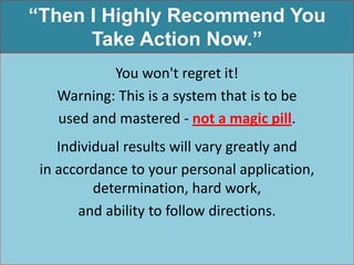 “Then I Highly Recommend You
      Take Action Now.”
           You won't regret it!
   Warning: This is a system that is to be
   used and mastered - not a magic pill.
    Individual results will vary greatly and
 in accordance to your personal application,
          determination, hard work,
       and ability to follow directions.
 