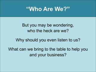 “Who Are We?”

       But you may be wondering,
         who the heck are we?

   Why should you even listen to us?

What can we bring to the table to help you
          and your business?
 