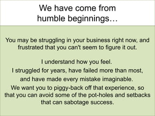 We have come from
           humble beginnings…

You may be struggling in your business right now, and
    frustrated that you can't seem to figure it out.

               I understand how you feel.
   I struggled for years, have failed more than most,
       and have made every mistake imaginable.
  We want you to piggy-back off that experience, so
that you can avoid some of the pot-holes and setbacks
               that can sabotage success.
 