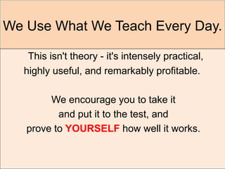 We Use What We Teach Every Day.

   This isn't theory - it's intensely practical,
  highly useful, and remarkably profitable.

        We encourage you to take it
          and put it to the test, and
   prove to YOURSELF how well it works.
 