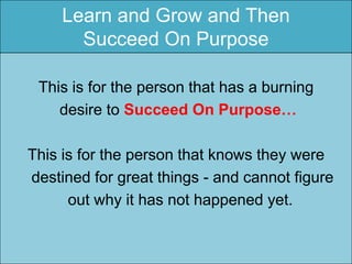 Learn and Grow and Then
       Succeed On Purpose

 This is for the person that has a burning
    desire to Succeed On Purpose…

This is for the person that knows they were
destined for great things - and cannot figure
      out why it has not happened yet.
 