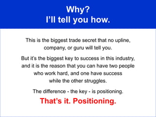 Why?
           I’ll tell you how.

  This is the biggest trade secret that no upline,
           company, or guru will tell you.

But it’s the biggest key to success in this industry,
and it is the reason that you can have two people
       who work hard, and one have success
              while the other struggles.

     The difference - the key - is positioning.
        That’s it. Positioning.
 