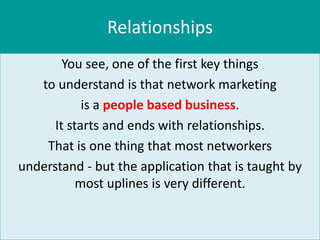 Relationships
        You see, one of the first key things
   to understand is that network marketing
            is a people based business.
      It starts and ends with relationships.
    That is one thing that most networkers
understand - but the application that is taught by
           most uplines is very different.
 