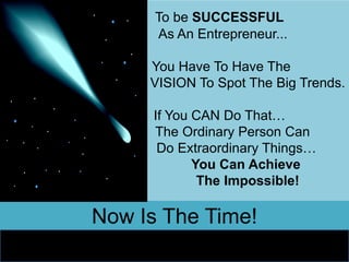 To be SUCCESSFUL
      As An Entrepreneur...

     You Have To Have The
     VISION To Spot The Big Trends.

     If You CAN Do That…
     The Ordinary Person Can
      Do Extraordinary Things…
            You Can Achieve
             The Impossible!

Now Is The Time!
 