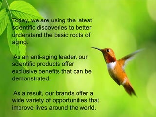 Today, we are using the latest
scientific discoveries to better
understand the basic roots of
aging.

As an anti-aging leader, our
scientific products offer
exclusive benefits that can be
demonstrated.

 As a result, our brands offer a
wide variety of opportunities that
improve lives around the world.
 
