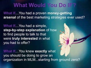 What Would You Do IF?
What If…You had a proven money-getting
arsenal of the best marketing strategies ever used?

What If…You had a simple,
step-by-step explanation of how
to find people to talk to that
were truly interested in what
you had to offer?

What If…You knew exactly what
you should be doing to grow an
organization in MLM...starting from ground zero?
 
