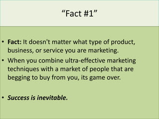 “Fact #1”

• Fact: It doesn't matter what type of product,
  business, or service you are marketing.
• When you combine ultra-effective marketing
  techniques with a market of people that are
  begging to buy from you, its game over.

• Success is inevitable.
 