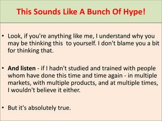 This Sounds Like A Bunch Of Hype!

• Look, if you're anything like me, I understand why you
  may be thinking this to yourself. I don't blame you a bit
  for thinking that.

• And listen - if I hadn't studied and trained with people
  whom have done this time and time again - in multiple
  markets, with multiple products, and at multiple times,
  I wouldn't believe it either.

• But it's absolutely true.
 