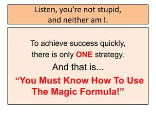 Listen, you're not stupid,
       and neither am I.

  To achieve success quickly,
  there is only ONE strategy.
       And that is...
“You Must Know How To Use
   The Magic Formula!”
 