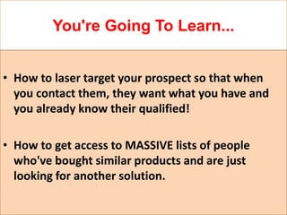 You're Going To Learn...


• How to laser target your prospect so that when
  you contact them, they want what you have and
  you already know their qualified!

• How to get access to MASSIVE lists of people
  who've bought similar products and are just
  looking for another solution.
 