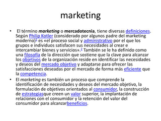 marketing
• El término marketing o mercadotecnia, tiene diversas definiciones.
Según Philip Kotler (considerado por algunos padre del marketing
moderno)1 es «el proceso social y administrativo por el que los
grupos e individuos satisfacen sus necesidades al crear e
intercambiar bienes y servicios».2 También se le ha definido como
una filosofía de la dirección que sostiene que la clave para alcanzar
los objetivos de la organización reside en identificar las necesidades
y deseos del mercado objetivo y adaptarse para ofrecer las
satisfacciones deseadas por el mercado de forma más eficiente que
la competencia.
• El marketing es también un proceso que comprende la
identificación de necesidades y deseos del mercado objetivo, la
formulación de objetivos orientados al consumidor, la construcción
de estrategiasque creen un valor superior, la implantación de
relaciones con el consumidor y la retención del valor del
consumidor para alcanzarbeneficios.