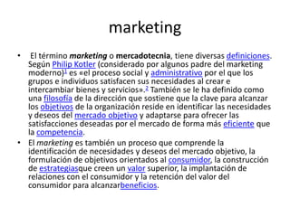 marketing
•  El término marketing o mercadotecnia, tiene diversas definiciones.
  Según Philip Kotler (considerado por algunos padre del marketing
  moderno)1 es «el proceso social y administrativo por el que los
  grupos e individuos satisfacen sus necesidades al crear e
  intercambiar bienes y servicios».2 También se le ha definido como
  una filosofía de la dirección que sostiene que la clave para alcanzar
  los objetivos de la organización reside en identificar las necesidades
  y deseos del mercado objetivo y adaptarse para ofrecer las
  satisfacciones deseadas por el mercado de forma más eficiente que
  la competencia.
• El marketing es también un proceso que comprende la
  identificación de necesidades y deseos del mercado objetivo, la
  formulación de objetivos orientados al consumidor, la construcción
  de estrategiasque creen un valor superior, la implantación de
  relaciones con el consumidor y la retención del valor del
  consumidor para alcanzarbeneficios.
 