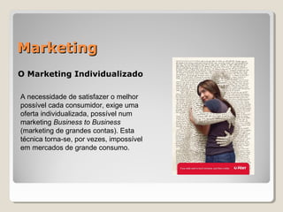 MarketingMarketing
O Marketing Individualizado
A necessidade de satisfazer o melhor
possível cada consumidor, exige uma
oferta individualizada, possível num
marketing Business to Business
(marketing de grandes contas). Esta
técnica torna-se, por vezes, impossível
em mercados de grande consumo.
 