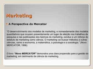 MarketingMarketing
 A Perspectiva do Mercator
“O desenvolvimento dos modelos de marketing, e nomeadamente dos modelos
quantitativos que ocupam presentemente um lugar de eleição nos trabalhos de
pesquisa e nas publicações dos teóricos do marketing, conduz a um reforço do
estatuto de marketing como ciência. O marketing vai buscar métodos a outras
ciências, como a economia, a matemática, a psicologia e a sociologia.” (Novo
MERCATOR, 1996)
O livro “Novo MERCATOR” demonstra uma clara propensão para a gestão do
marketing, em detrimento da ciência do marketing.
 