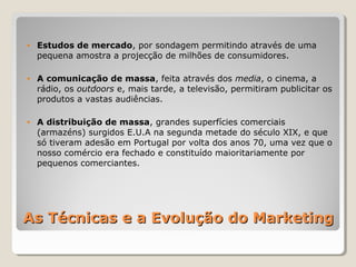 • Estudos de mercado, por sondagem permitindo através de uma
pequena amostra a projecção de milhões de consumidores.
• A comunicação de massa, feita através dos media, o cinema, a
rádio, os outdoors e, mais tarde, a televisão, permitiram publicitar os
produtos a vastas audiências.
• A distribuição de massa, grandes superfícies comerciais
(armazéns) surgidos E.U.A na segunda metade do século XIX, e que
só tiveram adesão em Portugal por volta dos anos 70, uma vez que o
nosso comércio era fechado e constituído maioritariamente por
pequenos comerciantes.
As Técnicas e a Evolução do MarketingAs Técnicas e a Evolução do Marketing
 