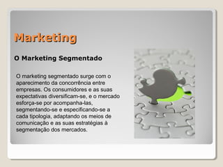 MarketingMarketing
O Marketing Segmentado
O marketing segmentado surge com o
aparecimento da concorrência entre
empresas. Os consumidores e as suas
expectativas diversificam-se, e o mercado
esforça-se por acompanha-las,
segmentando-se e especificando-se a
cada tipologia, adaptando os meios de
comunicação e as suas estratégias à
segmentação dos mercados.
 