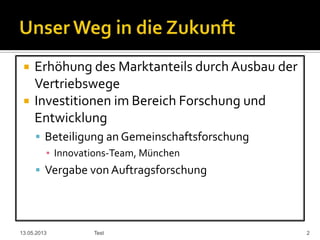  Erhöhung des Marktanteils durch Ausbau der
Vertriebswege
 Investitionen im Bereich Forschung und
Entwicklung
 Beteiligung an Gemeinschaftsforschung
▪ Innovations-Team, München
 Vergabe von Auftragsforschung
13.05.2013 Test 2
 