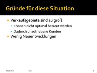  Verkaufsgebiete sind zu groß
 Können nicht optimal betreut werden
 Dadurch unzufriedene Kunden
 Wenig Neuentwicklungen
13.05.2013 Test 6
 