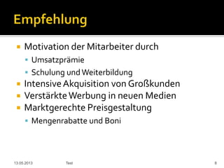  Motivation der Mitarbeiter durch
 Umsatzprämie
 Schulung undWeiterbildung
 IntensiveAkquisition von Großkunden
 VerstärkteWerbung in neuen Medien
 Marktgerechte Preisgestaltung
 Mengenrabatte und Boni
13.05.2013 Test 8
 