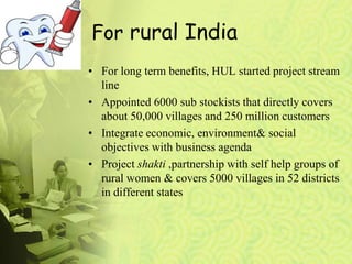 For rural India
• For long term benefits, HUL started project stream
line
• Appointed 6000 sub stockists that directly covers
about 50,000 villages and 250 million customers
• Integrate economic, environment& social
objectives with business agenda
• Project shakti ,partnership with self help groups of
rural women & covers 5000 villages in 52 districts
in different states
 