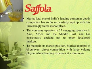 • Marico Ltd, one of India’s leading consumer goods
companies, has so far successfully kept up with this
increasingly fierce marketplace.
• The company operates in 25 emerging countries in
Asia, Africa and the Middle East, and has
consciously decided not to enter developed
markets.
• To maintain its market position, Marico attempts to
circumvent direct competition with large volume
players whilst keeping expenses at a minimum.
 