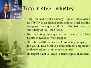 Tata in steel industry
• Tata Iron and Steel Company Limited, abbreviated
as TISCO is an Indian multinational steel-making
company headquartered in Mumbai and a
subsidiary of the Tata Group.
• Its marketing headquarter is located at Tata
Centre in Kolkata, West Bengal.
• It is the twelfth-largest steel producing company in
the world, Tata Steel is a multinational corporation
with operations in numerous countries.
• Its largest plant is locate in Jamshedpur, Jharkhand.
 