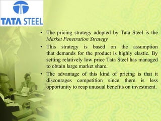 • The pricing strategy adopted by Tata Steel is the
Market Penetration Strategy
• This strategy is based on the assumption
that demands for the product is highly elastic. By
setting relatively low price Tata Steel has managed
to obtain large market share.
• The advantage of this kind of pricing is that it
discourages competition since there is less
opportunity to reap unusual benefits on investment.
 