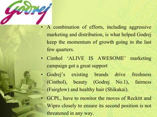 • A combination of efforts, including aggressive
marketing and distribution, is what helped Godrej
keep the momentum of growth going in the last
few quarters.
• Cinthol ‘ALIVE IS AWESOME’ marketing
campaign got a great support
• Godrej’s existing brands drive freshness
(Cinthol), beauty (Godrej No.1), fairness
(Fairglow) and healthy hair (Shikakai).
• GCPL, have to monitor the moves of Reckitt and
Wipro closely to ensure its second position is not
threatened in any way.
 