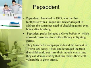Pepsodent
• Pepsodent , launched in 1993, was the first
toothpaste with a unique anti-bacterial agent to
address the consumer need of checking germs even
hours after brushing.
• Pepsodent packs included a Germ Indicator which
allowed consumers to see the efficacy in fighting
germs .
• They launched a campaign widened the context to
" sweet and sticky " food and leveraged the truth
that children do not rinse their mouths every time
they eat, demonstrating that this makes their teeth
vulnerable to germ attack.
 