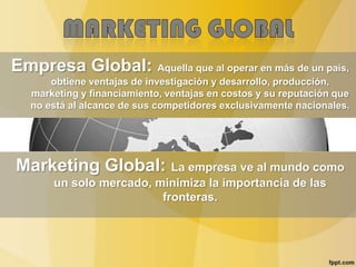 Empresa Global: Aquella que al operar en más de un país,
obtiene ventajas de investigación y desarrollo, producción,
marketing y financiamiento, ventajas en costos y su reputación que
no está al alcance de sus competidores exclusivamente nacionales.
Marketing Global: La empresa ve al mundo como
un solo mercado, minimiza la importancia de las
fronteras.
 