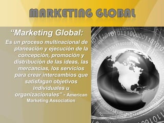 “Marketing Global:
Es un proceso multinacional de
planeación y ejecución de la
concepción, promoción y
distribución de las ideas, las
mercancías, los servicios
para crear intercambios que
satisfagan objetivos
individuales u
organizacionales” - American
Marketing Association
 