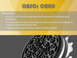 Promoción
• En E.U. y en China es más efectiva la promoción a través de la
televisión.
• En otros países como Venezuela, es más efectiva la promoción en
anuncios espectaculares/calle.
• Publicidad tradición Padre a niño vs. Niño a padre
 