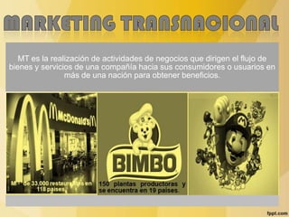 MT es la realización de actividades de negocios que dirigen el flujo de
bienes y servicios de una compañía hacia sus consumidores o usuarios en
más de una nación para obtener beneficios.
Mas de 33,000 restaurantes en
118 países.
150 plantas productoras y
se encuentra en 19 países.
 