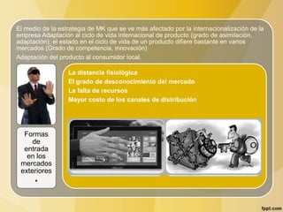 El medio de la estrategia de MK que se ve más afectado por la internacionalización de la
empresa Adaptación al ciclo de vida internacional de producto (grado de asimilación,
adaptación): el estado en el ciclo de vida de un producto difiere bastante en varios
mercados (Grado de competencia, innovación)
Adaptación del producto al consumidor local.
.
Formas
de
entrada
en los
mercados
exteriores
•
La distancia fisiológica
El grado de desconocimiento del mercado
La falta de recursos
Mayor costo de los canales de distribución
 