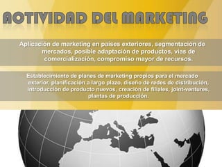 Aplicación de marketing en países exteriores, segmentación de
mercados, posible adaptación de productos, vías de
comercialización, compromiso mayor de recursos.
Establecimiento de planes de marketing propios para el mercado
exterior, planificación a largo plazo, diseño de redes de distribución,
introducción de producto nuevos, creación de filiales, joint-ventures,
plantas de producción.
 