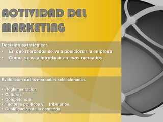 Decisión estratégica:
• En qué mercados se va a posicionar la empresa
• Cómo se va a introducir en esos mercados
Evaluación de los mercados seleccionados
• Reglamentación
• Culturas
• Competencia
• Factores políticos y tributarios.
• Cualificación de la demanda
 