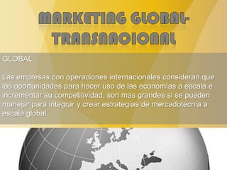 GLOBAL
Las empresas con operaciones internacionales consideran que
las oportunidades para hacer uso de las economías a escala e
incrementar su competitividad, son mas grandes si se pueden
manejar para integrar y crear estrategias de mercadotecnia a
escala global.
 