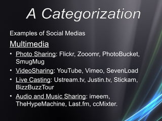 Examples of Social Medias
Multimedia
• Photo Sharing: Flickr, Zooomr, PhotoBucket,
SmugMug
• VideoSharing: YouTube, Vimeo, SevenLoad
• Live Casting: Ustream.tv, Justin.tv, Stickam,
BizzBuzzTour
• Audio and Music Sharing: imeem,
TheHypeMachine, Last.fm, ccMixter.
 