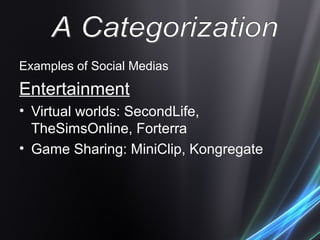 Examples of Social Medias
Entertainment
• Virtual worlds: SecondLife,
TheSimsOnline, Forterra
• Game Sharing: MiniClip, Kongregate
 