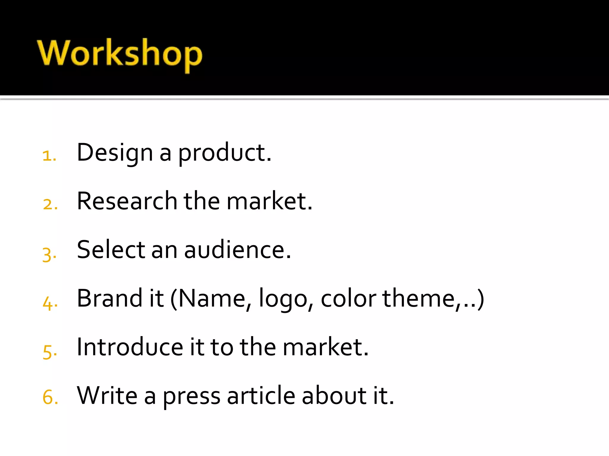 1. Design a product.
2. Research the market.
3. Select an audience.
4. Brand it (Name, logo, color theme,..)
5. Introduce it to the market.
6. Write a press article about it.