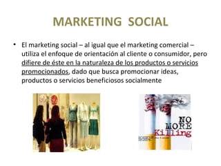 MARKETING SOCIAL
• El marketing social – al igual que el marketing comercial –
utiliza el enfoque de orientación al cliente o consumidor, pero
difiere de éste en la naturaleza de los productos o servicios
promocionados, dado que busca promocionar ideas,
productos o servicios beneficiosos socialmente
 