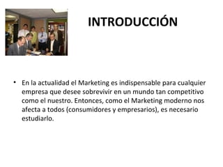 INTRODUCCIÓN
• En la actualidad el Marketing es indispensable para cualquier
empresa que desee sobrevivir en un mundo tan competitivo
como el nuestro. Entonces, como el Marketing moderno nos
afecta a todos (consumidores y empresarios), es necesario
estudiarlo.
 